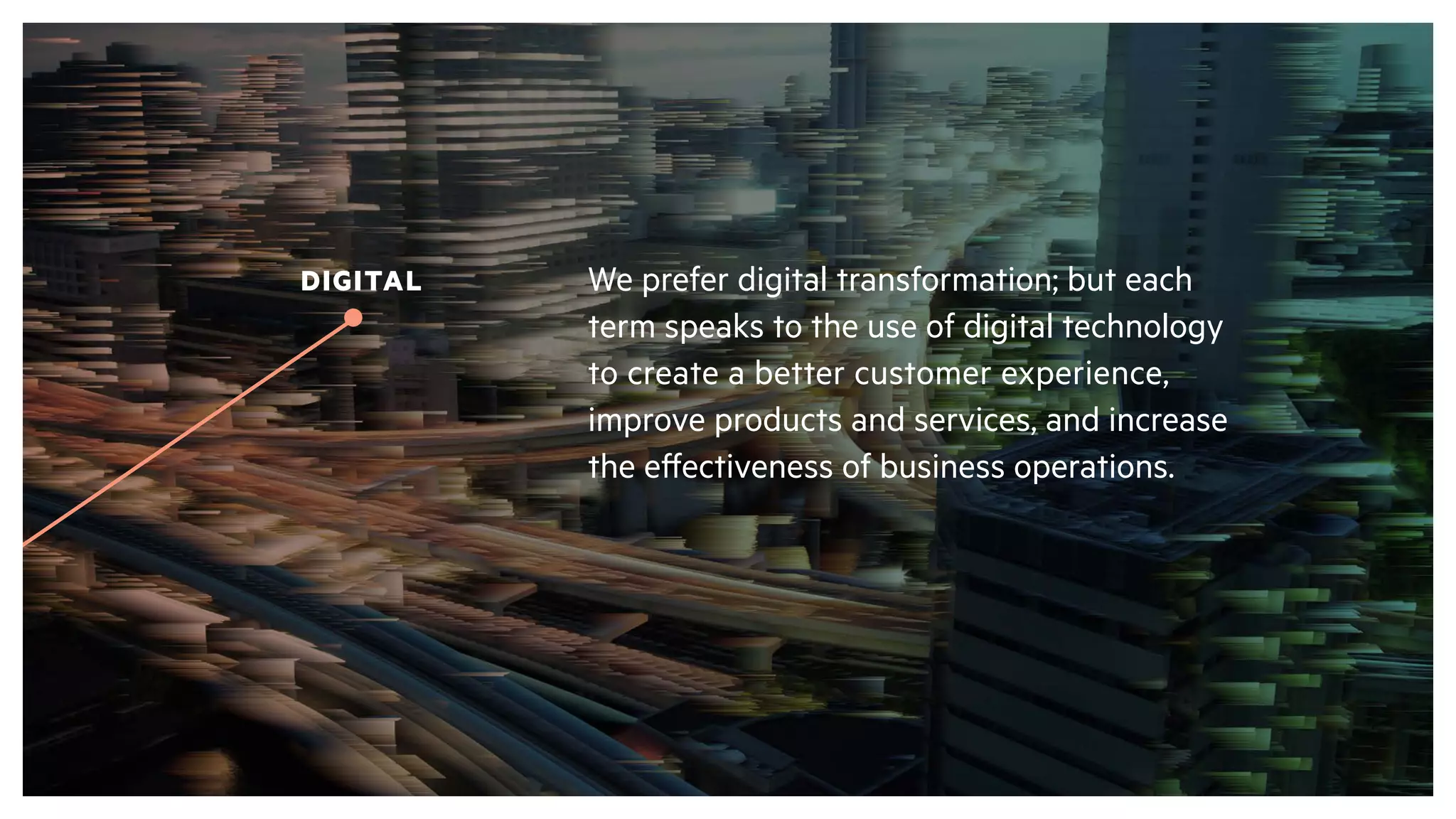 We prefer digital transformation; but each
term speaks to the use of digital technology
to create a better customer experience,
improve products and services, and increase
the effectiveness of business operations.
DIGITAL
 