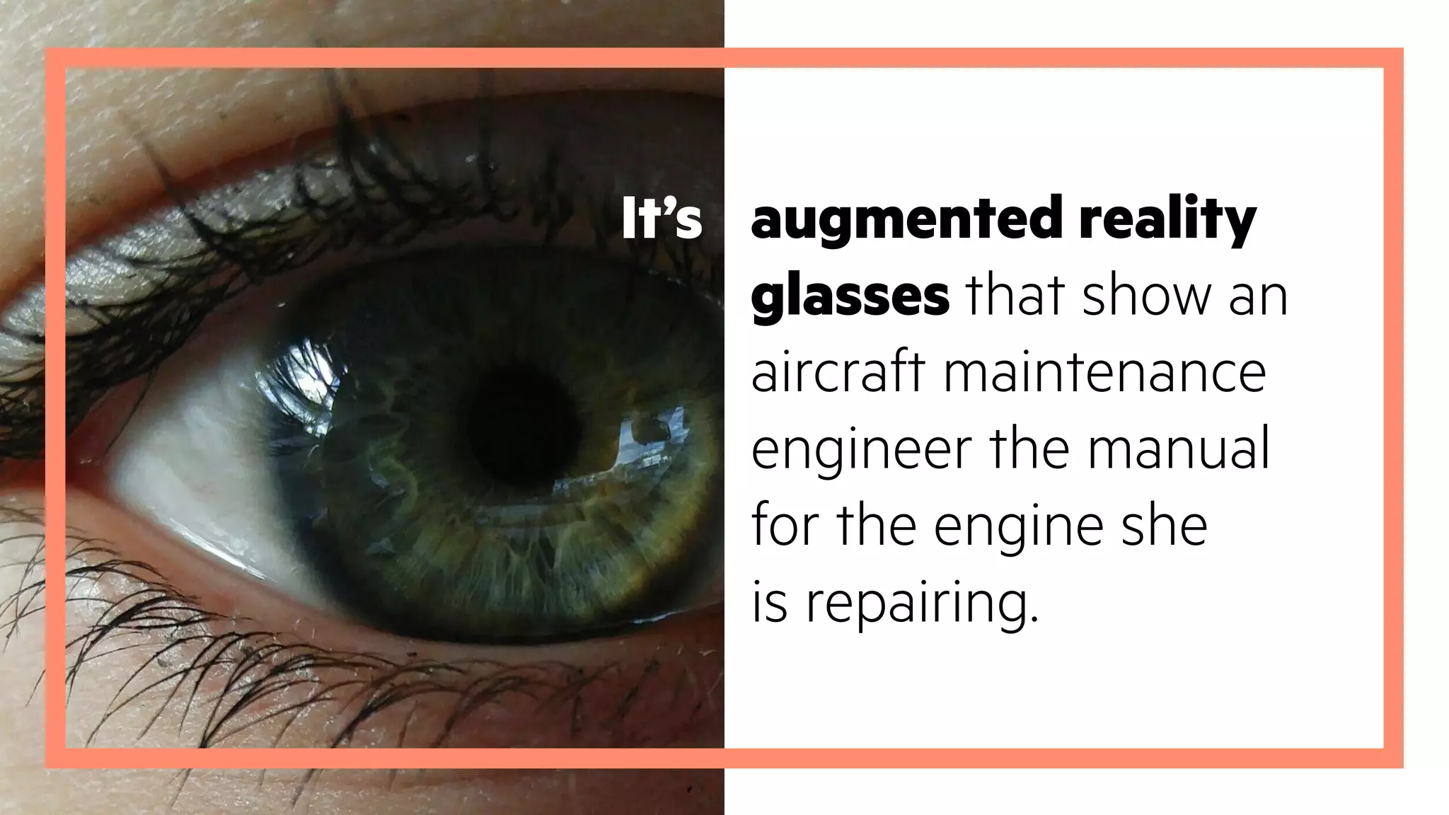 augmented reality
glasses that show an
aircraft maintenance
engineer the manual
for the engine she
is repairing.
It’s
 