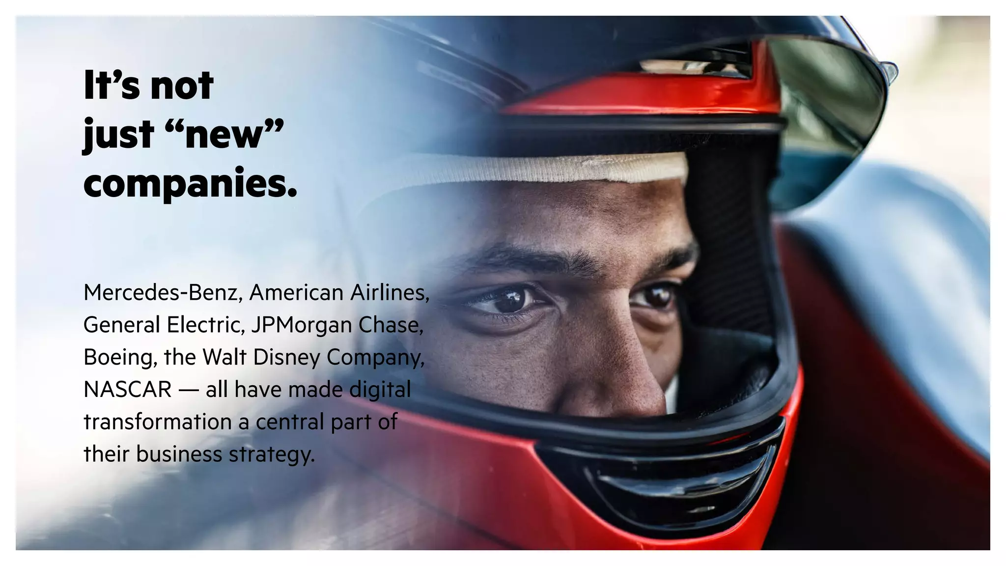 It’s not
just “new”
companies.
Mercedes-Benz, American Airlines,
General Electric, JPMorgan Chase,
Boeing, the Walt Disney Company,
NASCAR — all have made digital
transformation a central part of
their business strategy.
 