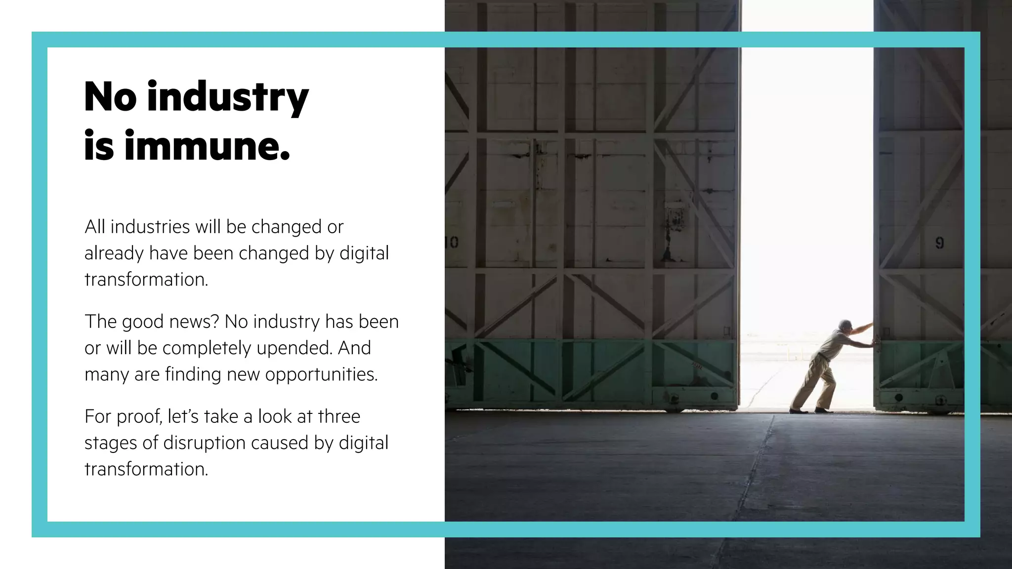 No industry
is immune.
All industries will be changed or
already have been changed by digital
transformation.
The good news? No industry has been
or will be completely upended. And
many are finding new opportunities.
For proof, let’s take a look at three
stages of disruption caused by digital
transformation.
 