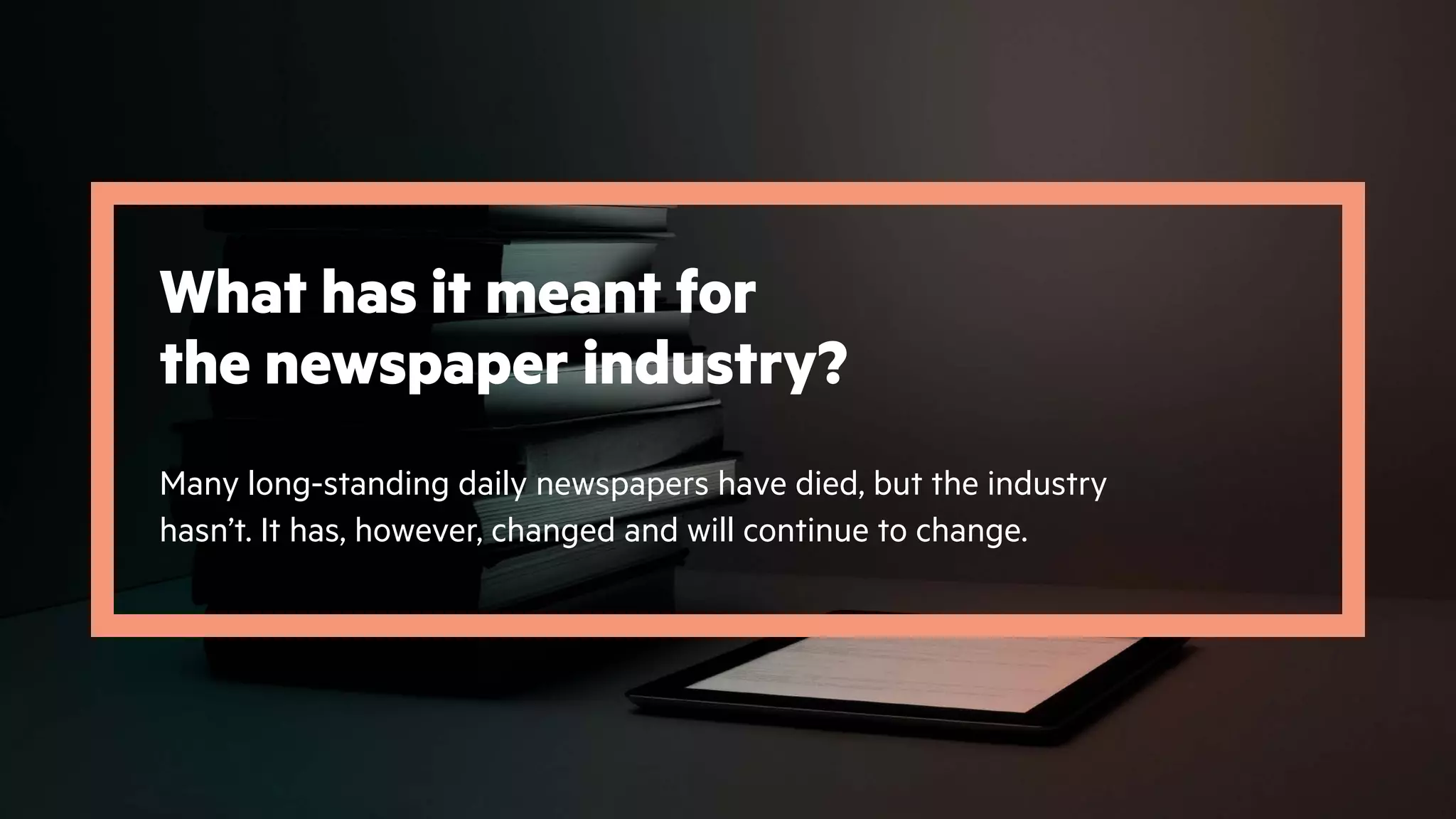 What has it meant for
the newspaper industry?
Many long-standing daily newspapers have died, but the industry
hasn’t. It has, however, changed and will continue to change.
 