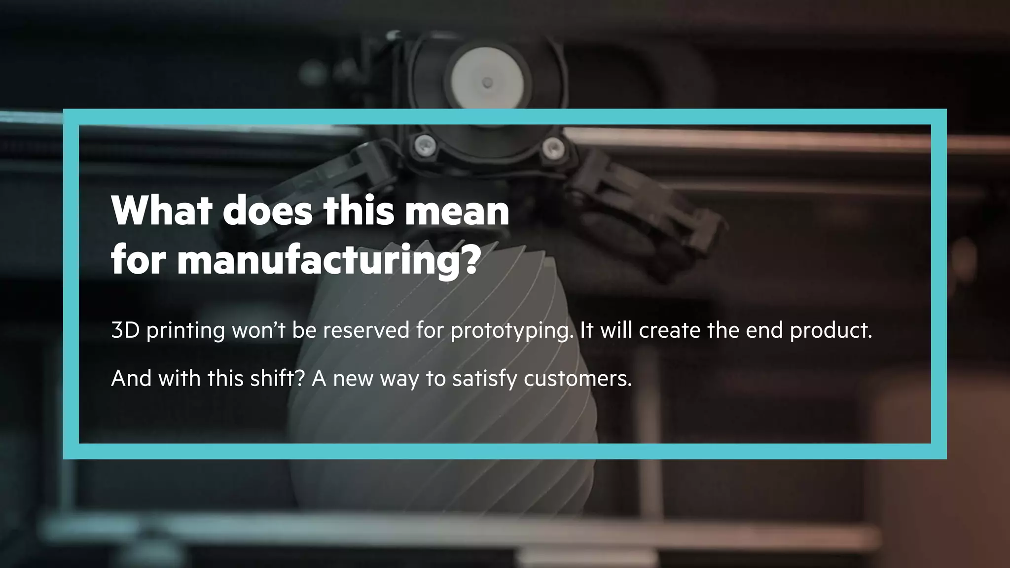 3D printing won’t be reserved for prototyping. It will create the end product.
And with this shift? A new way to satisfy customers.
What does this mean
for manufacturing?
 