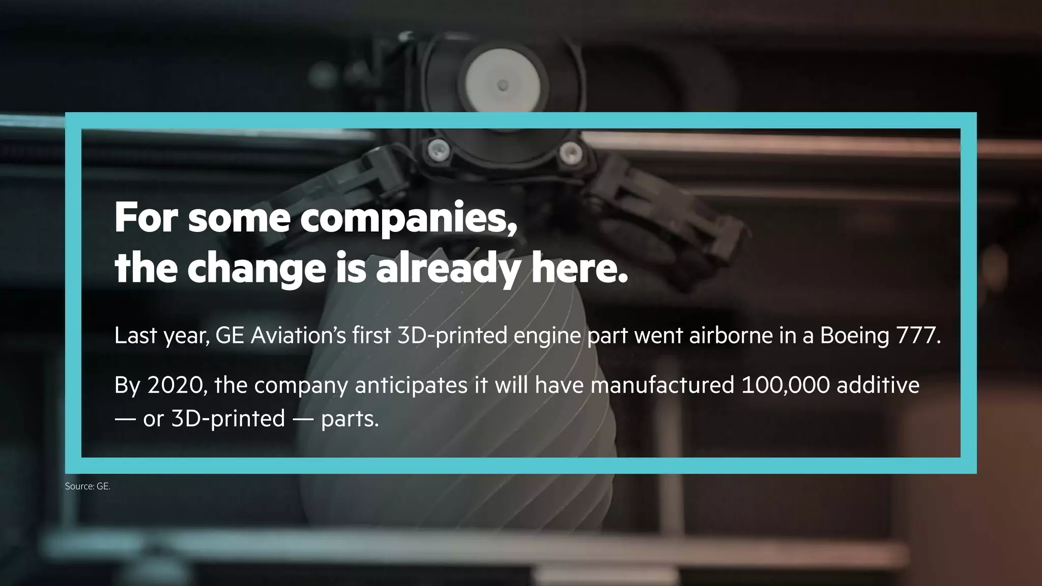 For some companies,
the change is already here.
Last year, GE Aviation’s first 3D-printed engine part went airborne in a Boeing 777.
By 2020, the company anticipates it will have manufactured 100,000 additive
— or 3D-printed — parts.
Source: GE.
 