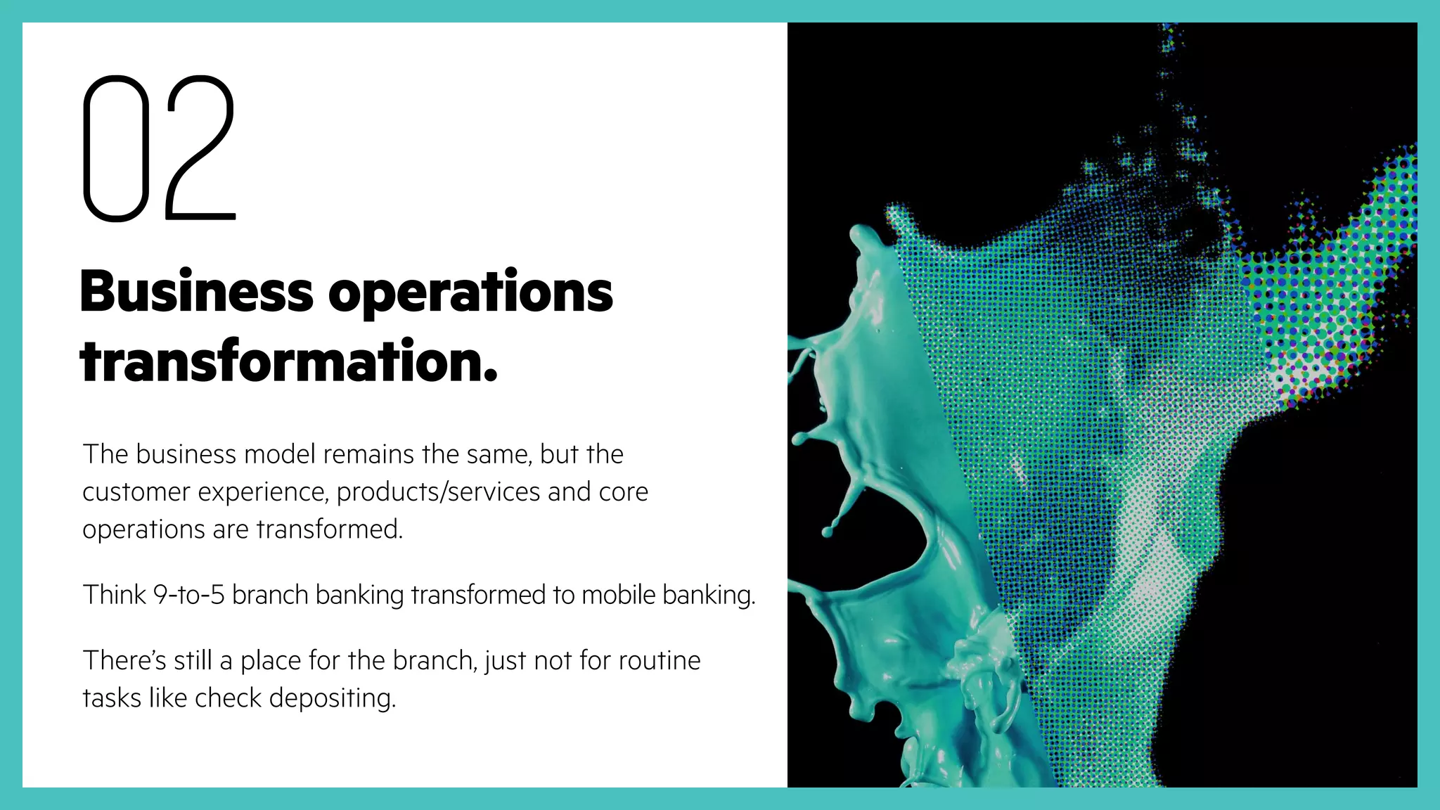 Business operations
transformation.
The business model remains the same, but the
customer experience, products/services and core
operations are transformed.
Think 9-to-5 branch banking transformed to mobile banking.
There’s still a place for the branch, just not for routine
tasks like check depositing.
02
 