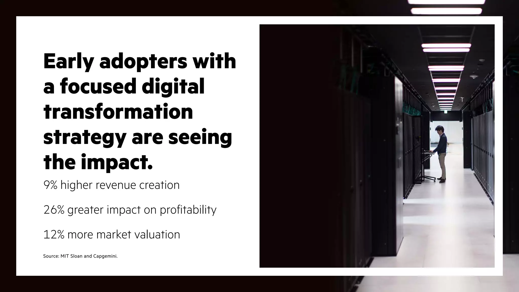 Early adopters with
a focused digital
transformation
strategy are seeing
the impact.
9% higher revenue creation
26% greater impact on profitability
12% more market valuation
Source: MIT Sloan and Capgemini.
 