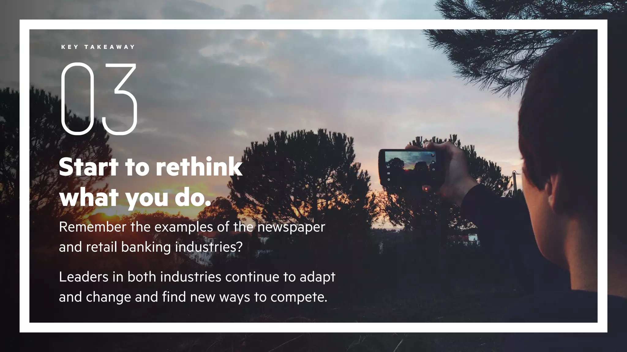 Start to rethink
what you do.
Remember the examples of the newspaper
and retail banking industries?
Leaders in both industries continue to adapt
and change and find new ways to compete.
03
K E Y T A K E A W A Y
 