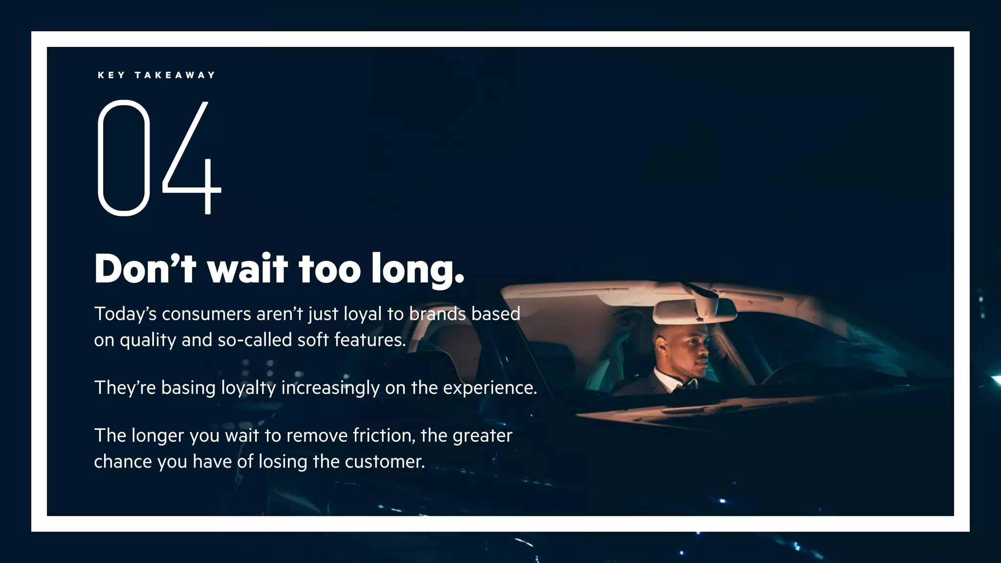 Don’t wait too long.
Today’s consumers aren’t just loyal to brands based
on quality and so-called soft features.
They’re basing loyalty increasingly on the experience.
The longer you wait to remove friction, the greater
chance you have of losing the customer.
04
K E Y T A K E A W A Y
 