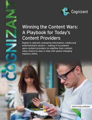 Winning the Content Wars:
A Playbook for Today’s
Content Providers
Digital is radically reshaping information, media and
entertainment sectors – making it incumbent
upon content providers to redefine their content
value chains to stay in step with game-changing
industry shifts.
 