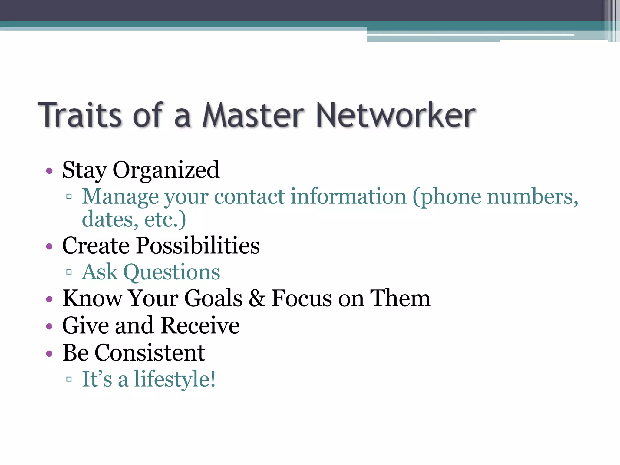 Stay Organized Manage your contact information (phone numbers, dates, etc.) Create Possibilities Ask Questions Know Your Goals & Focus on Them Give and Receive Be Consistent It’s a lifestyle! 