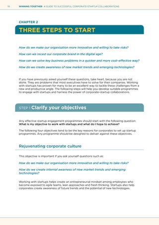 10 WINNING TOGETHER A GUIDE TO SUCCESSFUL CORPORATE-STARTUP COLLABORATIONS
CHAPTER 2
THREE STEPS TO START
How do we make our organisation more innovative and willing to take risks?
How can we recast our corporate brand in the digital age?
How can we solve key business problems in a quicker and more cost–effective way?
How do we create awareness of new market trends and emerging technologies?
If you have previously asked yourself these questions, take heart, because you are not
alone. They are problems that most executives have to solve for their companies. Working
with startups has proven for many to be an excellent way to tackle these challenges from a
new and productive angle. The following steps will help you develop suitable programmes
to engage with startups and harness the power of corporate–startup collaborations.
STEP 1 Clarify your objectives
Any effective startup engagement programmes should start with the following question:
What is my objective to work with startups and what do I hope to achieve?
The following four objectives tend to be the key reasons for corporates to set up startup
programmes. Any programme should be designed to deliver against these objectives.
Rejuvenating corporate culture
This objective is important if you ask yourself questions such as:
How do we make our organisation more innovative and willing to take risks?
How do we create internal awarness of new market trends and emerging
technologies?
Working with startups helps create an entrepreneurial mindset among employees who
become exposed to agile teams, lean approaches and fresh thinking. Startups also help
corporates create awareness of future trends and the potential of new technologies.
 