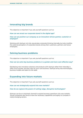 11WINNING TOGETHER A GUIDE TO SUCCESSFUL CORPORATE-STARTUP COLLABORATIONS
Innovating big brands
This objective is important if you ask yourself questions such as:
How can we recast our corporate brand in the digital age?
How can we position our company as an innovation–driven partner, customer or
employer?
Working with startups not only rejuvenates corporate thinking internally, but also modifies
the external perception of corporate brands among their customers, partners and future
employees.
Solving business problems
This objective is important if you ask yourself questions such as:
How can we solve key business problems in a quicker and more cost–effective way?
Developing new innovative solutions and products with startups rather than internally is
often much quicker, and less risky for your core business. Startups bring new technologies,
business models and talent to the table.
Expanding into future markets
This objective is important if you ask yourself questions such as:
How can we strategically expand into new markets?
How do we capture the power of cutting–edge, disruptive technologies?
Startups can be an important channel to expand business operations into new markets.
Young companies also tend to have the necessary capabilities and agility to compete in
newly emerging sectors.
 