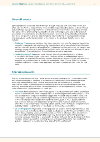 13WINNING TOGETHER A GUIDE TO SUCCESSFUL CORPORATE-STARTUP COLLABORATIONS
One–off events
Some corporates choose to attract startups through relatively self–contained events, that
often take the form of competitions. These tend to be good starting points to drive internal
culture change by exposing employees to the entrepreneurial mindset of startups, provide
new perspectives of emerging business trends and technologies, and also foster external
association of the corporate brand with innovation. However, it is important to understand
that these programmes provide less immediate return in terms of business relationships
and also require careful consideration of the needs of the startups. Specific events can
include:
•	Challenge Prizes are competitions that focus attention on a specific issue and incentivise
innovators to provide new solutions. Our case study of glh, a luxury hotel chain, illustrates
such an example: running a Wearables Technology competition with other partners to gain
exposure to new ideas and technology trends to foster internal learning. Cisco’s I–Prize or
Virgin Media’s Postcode Lottery Green Challenge are other examples.
•	Hackathons or hack days are a more focused form of competition that is growing
in popularity. At these events, coders and creatives (either as individuals or teams)
congregate for a period of intensive, focused development around a goal, such as solving
a specific technical problem or producing a particular piece of code. Many corporates
including Nokia and Unilever have sponsored such events as part of their quest for new
ideas.
Sharing resources
Sharing resources with startups can be a comparatively cheap way for corporates to build
a more innovative brand. However, it is important to understand that these programmes,
especially supplying free tools, provide less immediate return in terms of business
relationships. Again, considering and testing why startups would use free resources and
ensuring that those resources meet the requirements of the entrepreneurs is pivotal. The
types of resources corporates tend to share are:
•	Free tools: Many corporates offer ‘soft support’ to startups in the form of free or cheaper
access to their services, tools and products – or indeed organisational knowledge. As our
case studies show, companies like Dell, Google and Microsoft all provide free tools and
technologies to build and expand their digital businesses. Many corporates also choose
to make their products available through third parties, such as f6s, a digital platform
that connects startups with accelerator programmes and investors. Intel, for example,
offers free tools and services - including Edison boards, online ‘helpouts’ and professional
publicity videos – to promising IoT startups, via third–party accelerators.
•	Co–working spaces: Physical co–working spaces are another increasingly common, if also
more expensive, form of providing resources. Startups can use for free, or sometimes rent,
access desks, meeting spaces, internet and so on. Think of a flexible office environment
with leasing terms that are tailored towards very dynamic and constantly growing or
shrinking startups. According to a survey by the (now defunct) startup DeskWanted, there
has been a recent surge of co–working spaces, with several thousand now established
globally – especially in the US, Germany, Spain, the UK and France.15
 
