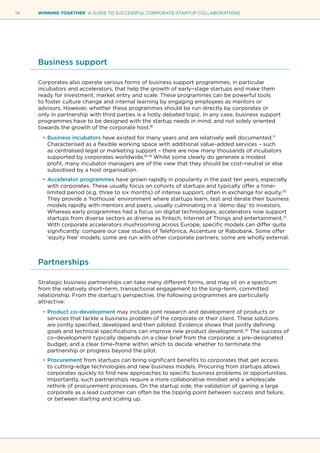 14 WINNING TOGETHER A GUIDE TO SUCCESSFUL CORPORATE-STARTUP COLLABORATIONS
Business support
Corporates also operate various forms of business support programmes, in particular
incubators and accelerators, that help the growth of early–stage startups and make them
ready for investment, market entry and scale. These programmes can be powerful tools
to foster culture change and internal learning by engaging employees as mentors or
advisors. However, whether these programmes should be run directly by corporates or
only in partnership with third parties is a hotly debated topic. In any case, business support
programmes have to be designed with the startup needs in mind, and not solely oriented
towards the growth of the corporate host.16
•	Business incubators have existed for many years and are relatively well documented.17
Characterised as a flexible working space with additional value–added services – such
as centralised legal or marketing support – there are now many thousands of incubators
supported by corporates worldwide.18–19
Whilst some clearly do generate a modest
profit, many incubator managers are of the view that they should be cost–neutral or else
subsidised by a host organisation.
•	Accelerator programmes have grown rapidly in popularity in the past ten years, especially
with corporates. These usually focus on cohorts of startups and typically offer a time–
limited period (e.g. three to six months) of intense support, often in exchange for equity.20
They provide a ‘hothouse’ environment where startups learn, test and iterate their business
models rapidly with mentors and peers, usually culminating in a ‘demo day’ to investors.
Whereas early programmes had a focus on digital technologies, accelerators now support
startups from diverse sectors as diverse as fintech, Internet of Things and entertainment.21
With corporate accelerators mushrooming across Europe, specific models can differ quite
significantly: compare our case studies of Telefónica, Accenture or Rabobank. Some offer
‘equity free’ models; some are run with other corporate partners; some are wholly external.
Partnerships
Strategic business partnerships can take many different forms, and may sit on a spectrum
from the relatively short–term, transactional engagement to the long–term, committed
relationship. From the startup’s perspective, the following programmes are particularly
attractive:
•	Product co–development may include joint research and development of products or
services that tackle a business problem of the corporate or their client. These solutions
are jointly specified, developed and then piloted. Evidence shows that jointly defining
goals and technical specifications can improve new product development.22
The success of
co–development typically depends on a clear brief from the corporate; a pre–designated
budget; and a clear time–frame within which to decide whether to terminate the
partnership or progress beyond the pilot.
•	Procurement from startups can bring significant benefits to corporates that get access
to cutting–edge technologies and new business models. Procuring from startups allows
corporates quickly to find new approaches to specific business problems or opportunities.
Importantly, such partnerships require a more collaborative mindset and a wholescale
rethink of procurement processes. On the startup side, the validation of gaining a large
corporate as a lead customer can often be the tipping point between success and failure,
or between starting and scaling up.
 