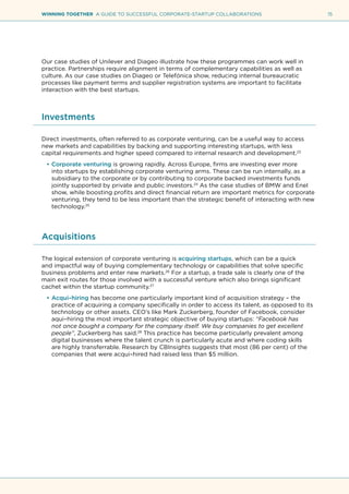 15WINNING TOGETHER A GUIDE TO SUCCESSFUL CORPORATE-STARTUP COLLABORATIONS
Our case studies of Unilever and Diageo illustrate how these programmes can work well in
practice. Partnerships require alignment in terms of complementary capabilities as well as
culture. As our case studies on Diageo or Telefónica show, reducing internal bureaucratic
processes like payment terms and supplier registration systems are important to facilitate
interaction with the best startups.
Investments
Direct investments, often referred to as corporate venturing, can be a useful way to access
new markets and capabilities by backing and supporting interesting startups, with less
capital requirements and higher speed compared to internal research and development.23
•	Corporate venturing is growing rapidly. Across Europe, firms are investing ever more
into startups by establishing corporate venturing arms. These can be run internally, as a
subsidiary to the corporate or by contributing to corporate backed investments funds
jointly supported by private and public investors.24
As the case studies of BMW and Enel
show, while boosting profits and direct financial return are important metrics for corporate
venturing, they tend to be less important than the strategic benefit of interacting with new
technology.25
Acquisitions
The logical extension of corporate venturing is acquiring startups, which can be a quick
and impactful way of buying complementary technology or capabilities that solve specific
business problems and enter new markets.26
For a startup, a trade sale is clearly one of the
main exit routes for those involved with a successful venture which also brings significant
cachet within the startup community.27
•	Acqui–hiring has become one particularly important kind of acquisition strategy – the
practice of acquiring a company specifically in order to access its talent, as opposed to its
technology or other assets. CEO’s like Mark Zuckerberg, founder of Facebook, consider
aqui–hiring the most important strategic objective of buying startups: “Facebook has
not once bought a company for the company itself. We buy companies to get excellent
people”, Zuckerberg has said.28
This practice has become particularly prevalent among
digital businesses where the talent crunch is particularly acute and where coding skills
are highly transferrable. Research by CBInsights suggests that most (86 per cent) of the
companies that were acqui–hired had raised less than $5 million.
 