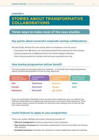 17WINNING TOGETHER A GUIDE TO SUCCESSFUL CORPORATE-STARTUP COLLABORATIONS
CHAPTER 3
STORIES ABOUT TRANSFORMATIVE
COLLABORATIONS
Three ways to make most of the case studies
Key points about successful corporate–startup collaborations
We specifically selected the case studies below to emphasise a few key points:
•	Corporates from all sectors can significantly benefit from working with tech startups.
•	Startup programmes are not reserved for the world’s biggest corporates.
•	Most startup programmes started small and were expanded over time.
How startup programmes deliver benefit
The case studies are grouped under four headings – to illustrate how startup programmes
deliver transformative benefits for the four key objectives.
If you are particularly interested in how to meet certain objectives, you can explore how
different combinations of programmes and resources can achieve those objectives. These
case studies clearly outline the benefits of interaction with startups and include top tips
from each corporate.
Useful features to apply to your programmes
These case studies highlight particularly interesting examples of:
•	Effective management of startup programmes inside corporates.
•	New incentive structures that corporates established to maximise the effects of working
with startups.
•	Simplified processes corporates can introduce to make collaboration easier for startups.
Rejuvenating 	 Innovating big	 Solving business	 Expanding into
corporate culture 	 brands	 problems	 future markets
Dell	 Telefónica	 Unilever	 BMW
Google	 Accenture	 Diageo	 Enel
Rabobank	 Microsoft	 glh Hotels
 