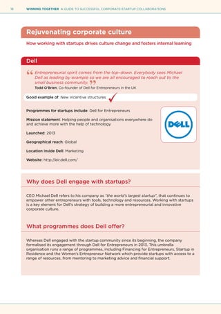 18 WINNING TOGETHER A GUIDE TO SUCCESSFUL CORPORATE-STARTUP COLLABORATIONS
Rejuvenating corporate culture
How working with startups drives culture change and fosters internal learning
Dell
Entrepreneurial spirit comes from the top–down. Everybody sees Michael
Dell as leading by example so we are all encouraged to reach out to the
small business community.
Todd O’Brien, Co–founder of Dell for Entrepreneurs in the UK
Good example of: New incentive structures
Programmes for startups include: Dell for Entrepreneurs
Mission statement: Helping people and organisations everywhere do
and achieve more with the help of technology
Launched: 2013
Geographical reach: Global
Location inside Dell: Marketing
Website: http://eir.dell.com/
Why does Dell engage with startups?
CEO Michael Dell refers to his company as “the world’s largest startup”, that continues to
empower other entrepreneurs with tools, technology and resources. Working with startups
is a key element for Dell’s strategy of building a more entrepreneurial and innovative
corporate culture.
What programmes does Dell offer?
Whereas Dell engaged with the startup community since its beginning, the company
formalised its engagement through Dell for Entrepreneurs in 2013. This umbrella
organisation runs a range of programmes, including Financing for Entrepreneurs, Startup in
Residence and the Women’s Entrepreneur Network which provide startups with access to a
range of resources, from mentoring to marketing advice and financial support.
 