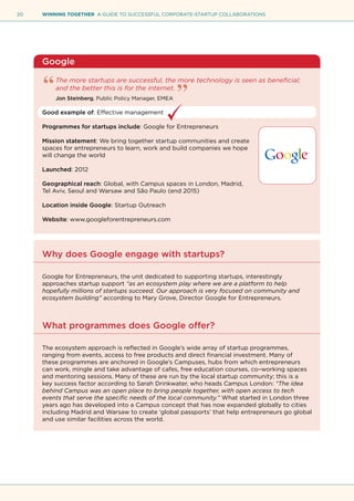 20 WINNING TOGETHER A GUIDE TO SUCCESSFUL CORPORATE-STARTUP COLLABORATIONS
Google
The more startups are successful, the more technology is seen as beneficial;
and the better this is for the internet.
Jon Steinberg, Public Policy Manager, EMEA
Good example of: Effective management
Programmes for startups include: Google for Entrepreneurs
Mission statement: We bring together startup communities and create
spaces for entrepreneurs to learn, work and build companies we hope
will change the world
Launched: 2012
Geographical reach: Global, with Campus spaces in London, Madrid,
Tel Aviv, Seoul and Warsaw and São Paulo (end 2015)
Location inside Google: Startup Outreach
Website: www.googleforentrepreneurs.com
Why does Google engage with startups?
Google for Entrepreneurs, the unit dedicated to supporting startups, interestingly
approaches startup support “as an ecosystem play where we are a platform to help
hopefully millions of startups succeed. Our approach is very focused on community and
ecosystem building” according to Mary Grove, Director Google for Entrepreneurs.
What programmes does Google offer?
The ecosystem approach is reflected in Google’s wide array of startup programmes,
ranging from events, access to free products and direct financial investment. Many of
these programmes are anchored in Google’s Campuses, hubs from which entrepreneurs
can work, mingle and take advantage of cafes, free education courses, co–working spaces
and mentoring sessions. Many of these are run by the local startup community; this is a
key success factor according to Sarah Drinkwater, who heads Campus London: “The idea
behind Campus was an open place to bring people together, with open access to tech
events that serve the specific needs of the local community.” What started in London three
years ago has developed into a Campus concept that has now expanded globally to cities
including Madrid and Warsaw to create ‘global passports’ that help entrepreneurs go global
and use similar facilities across the world.
 
