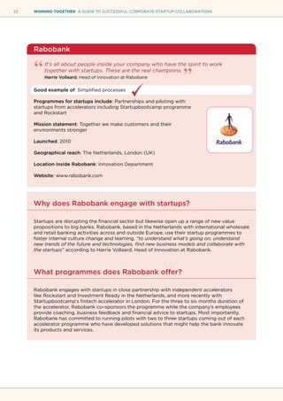 22 WINNING TOGETHER A GUIDE TO SUCCESSFUL CORPORATE-STARTUP COLLABORATIONS
Rabobank
It’s all about people inside your company who have the spirit to work
together with startups. These are the real champions.
Harrie Vollaard, Head of Innovation at Rabobank
Good example of: Simplified processes
Programmes for startups include: Partnerships and piloting with
startups from accelerators including Startupbootcamp programme
and Rockstart
Mission statement: Together we make customers and their
environments stronger
Launched: 2010
Geographical reach: The Netherlands, London (UK)
Location inside Rabobank: Innovation Department
Website: www.rabobank.com
Why does Rabobank engage with startups?
Startups are disrupting the financial sector but likewise open up a range of new value
propositions to big banks. Rabobank, based in the Netherlands with international wholesale
and retail banking activities across and outside Europe, use their startup programmes to
foster internal culture change and learning, “to understand what’s going on, understand
new trends of the future and technologies, find new business models and collaborate with
the startups” according to Harrie Vollaard, Head of Innovation at Rabobank.
What programmes does Rabobank offer?
Rabobank engages with startups in close partnership with independent accelerators
like Rockstart and Investment Ready in the Netherlands, and more recently with
Startupbootcamp’s fintech accelerator in London. For the three to six months duration of
the accelerator, Rabobank co–sponsors the programme while the company’s employees
provide coaching, business feedback and financial advice to startups. Most importantly,
Rabobank has committed to running pilots with two to three startups coming out of each
accelerator programme who have developed solutions that might help the bank innovate
its products and services.
 