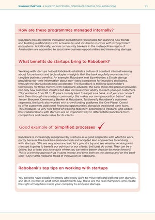 23WINNING TOGETHER A GUIDE TO SUCCESSFUL CORPORATE-STARTUP COLLABORATIONS
How are these programmes managed internally?
Rabobank has an internal Innovation Department responsible for scanning new trends
and building relationships with accelerators and incubators in cities with strong fintech
ecosystems. Additionally, various community bankers in the metropolitan region of
Amsterdam are appointed to scout new business opportunities and interesting startups.
What benefits do startups bring to Rabobank?
Working with startups helped Rabobank establish a culture of constant internal learning
about future trends and technologies – insights that the bank regularly monetises into
tangible business benefits. An example: Rabobank met Sparkholder, a Dutch startup
providing real–time information about non–listed companies for investors and banks,
through the Startupbootcamp accelerator. The Rabobank is trialling Sparkholder’s
technology for three months with Rabobank advisors; the bank thinks the product provides
not only new customer insights but also increases their ability to reach younger customers.
“Our audience from 20 to 35 years is really hard to target as a bank, so if you can connect
with them through the startups community this makes our own proposition better” says
Jeroen Brouwer, Community Banker at Rabobank. To diversify Rabobank’s customer
segments, the bank also worked with crowdfunding platforms like One Planet Crowd
to offer customers additional financing opportunities alongside traditional bank loans.
This produces “a very nice blend of working together” according to Vollaard, who added
that collaborations with startups are an important way to differentiate Rabobank from
competitors and create value for its clients.
Good example of: Simplified processes
Rabobank is increasingly recognised by startups as a good corporate with which to work,
partly because the bank has embraced risk and adopted lean approaches to working
with startups. “We are very open and said let’s give it a try and see whether working with
startups is going to benefit our advisors or our clients. Let’s just do a test. They can be a
failure, but at least you have data where you can make better decision to move forward.
This is a winning approach as it saves money and time both on the startup and on the bank
side.” says Harrie Vollaard, Head of Innovation at Rabobank.
Rabobank’s top tips on working with startups
You need to have people internally who really want to move forward working with startups,
and do it, no matter what other departments say. These are the real champions who create
the right atmosphere inside your company to embrace startups.
 