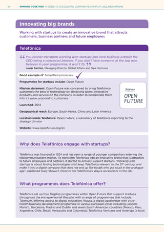 24 WINNING TOGETHER A GUIDE TO SUCCESSFUL CORPORATE-STARTUP COLLABORATIONS
Innovating big brands
Working with startups to create an innovative brand that attracts
customers, business partners and future employees
Telefónica
You cannot transform working with startups into core business without the
CEO being a convinced believer. If you don’t have someone at the top who
believes in your programme, it won’t fly.
Javier Santiso, Managing Director Global Affairs and New Ventures
Good example of: Simplified processes
Programmes for startups include: Open Future
Mission statement: Open Future was conceived to bring Telefónica
customers the best of technology by attracting talent, innovative
products and services to the company, in order to incorporate them
into its value proposal to customers
Launched: 2014
Geographical reach: Europe, South Korea, China and Latin America
Location inside Telefónica: Open Future, a subsidiary of Telefónica reporting to the
strategy division
Website: www.openfuture.org/en
Why does Telefónica engage with startups?
Telefónica was founded in 1924 and has seen a range of younger competitors entering the
telecommunications market. To transform Telefónica into an innovative brand that is attractive
to future employees and partners, it started to actively support startups. “Working with
startups is about finding technologies that keep Telefónica relevant in the 21st
century, and
make it into a digital company that does not end up like Kodak who got stuck in the analogue
age”, explained Gary Stewart, Director for Telefónica’s Wayra accelerator in the UK.
What programmes does Telefónica offer?
Telefónica set up four flagship programmes within Open Future that support startups
throughout the entrepreneurial lifecycle, with a range of programmes that include:
Talentum, offering access to digital education; Wayra, a digital accelerator with a six–
month business development programme in various European cities including London,
Munich, Barcelona, Madrid and Dublin and seven South American countries (Mexico, Peru,
Argentina, Chile, Brazil, Venezuela and Colombia); Telefónica Ventures and Amerigo (a fund
 
