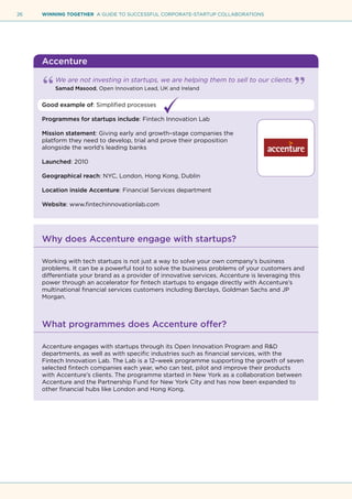 26 WINNING TOGETHER A GUIDE TO SUCCESSFUL CORPORATE-STARTUP COLLABORATIONS
Accenture
We are not investing in startups, we are helping them to sell to our clients.
Samad Masood, Open Innovation Lead, UK and Ireland
Good example of: Simplified processes
Programmes for startups include: Fintech Innovation Lab
Mission statement: Giving early and growth–stage companies the
platform they need to develop, trial and prove their proposition
alongside the world’s leading banks
Launched: 2010
Geographical reach: NYC, London, Hong Kong, Dublin
Location inside Accenture: Financial Services department
Website: www.fintechinnovationlab.com
Why does Accenture engage with startups?
Working with tech startups is not just a way to solve your own company’s business
problems. It can be a powerful tool to solve the business problems of your customers and
differentiate your brand as a provider of innovative services. Accenture is leveraging this
power through an accelerator for fintech startups to engage directly with Accenture’s
multinational financial services customers including Barclays, Goldman Sachs and JP
Morgan.
What programmes does Accenture offer?
Accenture engages with startups through its Open Innovation Program and R&D
departments, as well as with specific industries such as financial services, with the
Fintech Innovation Lab. The Lab is a 12–week programme supporting the growth of seven
selected fintech companies each year, who can test, pilot and improve their products
with Accenture’s clients. The programme started in New York as a collaboration between
Accenture and the Partnership Fund for New York City and has now been expanded to
other financial hubs like London and Hong Kong.
 