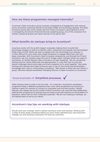27WINNING TOGETHER A GUIDE TO SUCCESSFUL CORPORATE-STARTUP COLLABORATIONS
How are these programmes managed internally?
Accenture’s Open Innovation group oversees a programme of engagement with startups
across Accenture, reporting directly to the head of R&D and Technology globally. The Open
Innovation group also works closely with the Fintech Innovation Lab programme which
is managed by Accenture’s Financial Services operating group, one of the company’s five
industry operating groups that report directly to the group CEO.
What benefits do startups bring to Accenture?
Accenture works with the world’s largest corporates, helping them to build their
technology strategy, as well as to identify, select, implement and operate new technologies.
While many of their clients are keen to engage with new technology from startups, it
is often difficult for very small, early–stage companies to engage effectively with such
large corporates. With Accenture’s Open Innovation programme, and through the Fintech
Innovation Lab, the company plays the role of ‘bridge–maker’ between these two types of
businesses. As Samad Masood, Open Innovation UK lead, explained: “We are connecting
startups and our clients effectively and appropriately, in a way that tries to avoid the
typical challenges faced when large and small companies try to work together.” Obviously,
working with startups also helps Accenture stay on top of new trends and technologies –
knowledge that is key to a technology consultancy. “New trends is where the new money is
going” affirmed Jitendra Kavathekar, Managing Director of Open Innovation at Accenture.
Good example of: Simplified processes
What startups need to scale is not just cash – it’s customers. Accenture’s accelerator
programme takes a different perspective than many other accelerators by focusing on
making it easier for startups to connect to corporates and trial their product. Samad
Masood, who helped set up the London Fintech Innovation Lab, said that they deliberately
tailored their programme to startups that are ready to provide solutions to the problems of
big banks, rather than for their investment potential: “We are not investing in startups, we
are helping them to sell to our clients.”
Accenture’s top tips on working with startups
Decide what your strategic intent is before starting to work with startups. Working with
a range of early–stage companies before you have clearly identified your own long–term
strategy can end up being a distraction for both you and them.
 