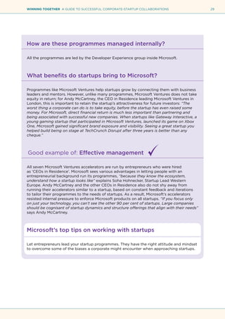 29WINNING TOGETHER A GUIDE TO SUCCESSFUL CORPORATE-STARTUP COLLABORATIONS
How are these programmes managed internally?
All the programmes are led by the Developer Experience group inside Microsoft.
What benefits do startups bring to Microsoft?
Programmes like Microsoft Ventures help startups grow by connecting them with business
leaders and mentors. However, unlike many programmes, Microsoft Ventures does not take
equity in return; for Andy McCartney, the CEO in Residence leading Microsoft Ventures in
London, this is important to retain the startup’s attractiveness for future investors: “The
worst thing a corporate can do is to take equity, before the startup has even raised some
money. For Microsoft, direct financial return is much less important than partnering and
being associated with successful new companies. When startups like Gateway Interactive, a
young gaming startup that participated in Microsoft Ventures, launched its game on Xbox
One, Microsoft gained significant brand exposure and visibility. Seeing a great startup you
helped build being on stage at TechCrunch Disrupt after three years is better than any
cheque.”
Good example of: Effective management
All seven Microsoft Ventures accelerators are run by entrepreneurs who were hired
as ‘CEOs in Residence’. Microsoft sees various advantages in letting people with an
entrepreneurial background run its programmes, “because they know the ecosystem,
understand how a startup looks like” explains Soha Hohnecker, Startup Lead Western
Europe. Andy McCartney and the other CEOs in Residence also do not shy away from
running their accelerators similar to a startup, based on constant feedback and iterations
to tailor their programmes to the needs of startups. As a result, Microsoft’s accelerators
resisted internal pressure to enforce Microsoft products on all startups. “If you focus only
on just your technology, you can’t see the other 90 per cent of startups. Large companies
should be cognisant of startup dynamics and structure offerings that align with their needs”
says Andy McCartney.
Microsoft’s top tips on working with startups
Let entrepreneurs lead your startup programmes. They have the right attitude and mindset
to overcome some of the biases a corporate might encounter when approaching startups.
 