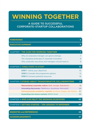 FOREWORDS 		 4
EXECUTIVE SUMMARY 	 6
CHAPTER 1	 THE CASE FOR WORKING TOGETHER	7
	 Why no corporate manager can ignore startups	 7
	 The changing landscape of corporate innovation	 8
	 Why corporate executives and managers should read on	 9
CHAPTER 2 	THREE STEPS TO START 	10
	 STEP 1	 Clarify your objectives 	 10
	 STEP 2	Consider the programme options 	 12
	 STEP 3	Connect potential resources 	 16
CHAPTER 3 STORIES ABOUT TRANSFORMATIVE COLLABORATIONS	17
	 Rejuvenating corporate culture (Dell, Google, Rabobank)	18
	 Innovating big brands (Telefónica, Accenture, Microsoft)	24
	 Solving business problems, together (Unilever, Diageo, glh Hotels)	30
	 Expanding into future markets (BMW, Enel)	36
CHAPTER 4	WHO CAN HELP? THE GROWING ECOSYSTEM 	40
CHAPTER 5	GETTING STARTED – TEN LESSONS TO REMEMBER 	44
ENDNOTES and REFERENCES	 46
ACKNOWLEDGMENTS 	 47
WINNING TOGETHER
A GUIDE TO SUCCESSFUL
CORPORATE–STARTUP COLLABORATIONS
 
