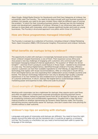 31WINNING TOGETHER A GUIDE TO SUCCESSFUL CORPORATE-STARTUP COLLABORATIONS
Alper Eroglu, Global Media Director for Deodorants and Oral Care Categories at Unilever, has
successfully used The Foundry: “You need to be sharp enough with your business question or
problem; but equally, you need to be open minded; there might be different ways of solving
the problem.” In return for their innovative business solution, startups tap into the marketing
power and development capabilities of Unilever. Whereas it can otherwise take years for
startups to close deals with corporates, which imposes significant burden and costs on young
businesses, The Foundry’s structured approach runs pilots within three to 12 months.
How are these programmes managed internally?
The Foundry is overseen by a collection of functions, including Unilever’s Global Marketing
Team, Open Innovation (R&D), CMI (Consumer Insights), Procurement and Unilever Ventures.
What benefits do startups bring to Unilever?
The opportunity to pilot with startups is increasingly harnessed across Unilever’s brands.
Knorr, Unilever’s largest food brand, is one of them. Their expansion across Africa and
Asia posed a new key challenge of engaging with customers who communicate through
text-based messaging instead of internet applications. The question of ‘What’s for dinner
tonight?’ – and how Knorr’s products could feature in those meals – needed to be answered
in a new way. The startup Digital Genius, identified through Unilever’s Foundry, offered a
solution: customers can text their available ingredients to Chef Wendy, an algorithm-based
technology that replies with recipe recommendations. After an initial pilot in South Africa,
Knorr and Digital Genius are now expanding their collaboration across multiple countries and
brands. The startup’s technology helped Knorr not only to develop high–quality customer
experiences in its new markets but also enabled Knorr to build a database of millions
of customer preferences. In return, startups like Digital Genius could leverage Unilever’s
marketing power and expertise to test, refine and scale its product.
Good example of: Simplified processes
Working with corporates can be a nightmare for startups; they require quick cash flows
and often struggle with cumbersome corporate procedures and long payment terms.
Unilever has, however, halved its payment terms from 90 to 45 days for startups, as well
as simplifying contracts and confidentiality agreements. Coupled with a clear decision–
making timeline on whether partnerships go forward, these features make The Foundry
partnership process significantly easier for startups, who don’t waste their time pitching for
months without a clear outcome.
Unilever’s top tips on working with startups
Languages and goals of corporates and startups are different. You need to have the right
players around the table who do the translation job; it could be an agency, a company
unit like The Foundry or a facilitator, but you need a harmonised team able to speak the
language of the startups.
 