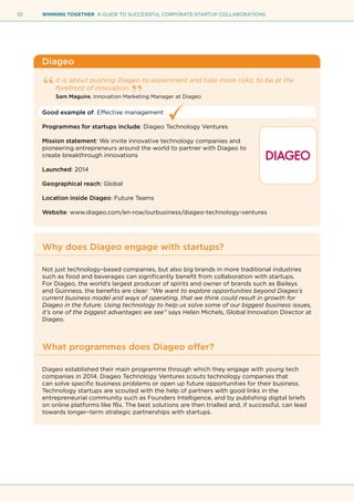 32 WINNING TOGETHER A GUIDE TO SUCCESSFUL CORPORATE-STARTUP COLLABORATIONS
Diageo
It is about pushing Diageo to experiment and take more risks, to be at the
forefront of innovation.
Sam Maguire, Innovation Marketing Manager at Diageo
Good example of: Effective management
Programmes for startups include: Diageo Technology Ventures
Mission statement: We invite innovative technology companies and
pioneering entrepreneurs around the world to partner with Diageo to
create breakthrough innovations
Launched: 2014
Geographical reach: Global
Location inside Diageo: Future Teams
Website: www.diageo.com/en-row/ourbusiness/diageo-technology-ventures
Why does Diageo engage with startups?
Not just technology–based companies, but also big brands in more traditional industries
such as food and beverages can significantly benefit from collaboration with startups.
For Diageo, the world’s largest producer of spirits and owner of brands such as Baileys
and Guinness, the benefits are clear: “We want to explore opportunities beyond Diageo’s
current business model and ways of operating, that we think could result in growth for
Diageo in the future. Using technology to help us solve some of our biggest business issues,
it’s one of the biggest advantages we see” says Helen Michels, Global Innovation Director at
Diageo.
What programmes does Diageo offer?
Diageo established their main programme through which they engage with young tech
companies in 2014. Diageo Technology Ventures scouts technology companies that
can solve specific business problems or open up future opportunities for their business.
Technology startups are scouted with the help of partners with good links in the
entrepreneurial community such as Founders Intelligence, and by publishing digital briefs
on online platforms like f6s. The best solutions are then trialled and, if successful, can lead
towards longer–term strategic partnerships with startups.
 