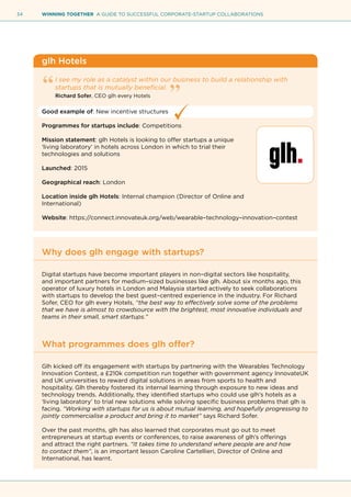 34 WINNING TOGETHER A GUIDE TO SUCCESSFUL CORPORATE-STARTUP COLLABORATIONS
glh Hotels
I see my role as a catalyst within our business to build a relationship with
startups that is mutually beneficial.
Richard Sofer, CEO glh every Hotels
Good example of: New incentive structures
Programmes for startups include: Competitions
Mission statement: glh Hotels is looking to offer startups a unique
‘living laboratory’ in hotels across London in which to trial their
technologies and solutions
Launched: 2015
Geographical reach: London
Location inside glh Hotels: Internal champion (Director of Online and
International)
Website: https://connect.innovateuk.org/web/wearable–technology–innovation–contest
Why does glh engage with startups?
Digital startups have become important players in non–digital sectors like hospitality,
and important partners for medium–sized businesses like glh. About six months ago, this
operator of luxury hotels in London and Malaysia started actively to seek collaborations
with startups to develop the best guest–centred experience in the industry. For Richard
Sofer, CEO for glh every Hotels, “the best way to effectively solve some of the problems
that we have is almost to crowdsource with the brightest, most innovative individuals and
teams in their small, smart startups.”
What programmes does glh offer?
Glh kicked off its engagement with startups by partnering with the Wearables Technology
Innovation Contest, a £210k competition run together with government agency InnovateUK
and UK universities to reward digital solutions in areas from sports to health and
hospitality. Glh thereby fostered its internal learning through exposure to new ideas and
technology trends. Additionally, they identified startups who could use glh’s hotels as a
‘living laboratory’ to trial new solutions while solving specific business problems that glh is
facing. “Working with startups for us is about mutual learning, and hopefully progressing to
jointly commercialise a product and bring it to market” says Richard Sofer.
Over the past months, glh has also learned that corporates must go out to meet
entrepreneurs at startup events or conferences, to raise awareness of glh’s offerings
and attract the right partners. “It takes time to understand where people are and how
to contact them”, is an important lesson Caroline Cartellieri, Director of Online and
International, has learnt.
 