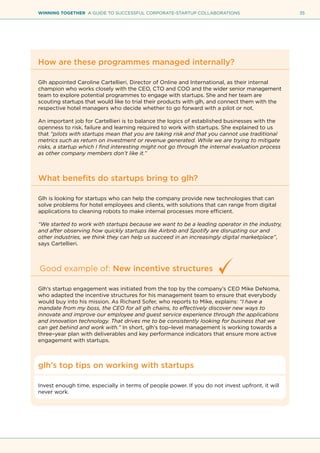 35WINNING TOGETHER A GUIDE TO SUCCESSFUL CORPORATE-STARTUP COLLABORATIONS
How are these programmes managed internally?
Glh appointed Caroline Cartellieri, Director of Online and International, as their internal
champion who works closely with the CEO, CTO and COO and the wider senior management
team to explore potential programmes to engage with startups. She and her team are
scouting startups that would like to trial their products with glh, and connect them with the
respective hotel managers who decide whether to go forward with a pilot or not.
An important job for Cartellieri is to balance the logics of established businesses with the
openness to risk, failure and learning required to work with startups. She explained to us
that “pilots with startups mean that you are taking risk and that you cannot use traditional
metrics such as return on investment or revenue generated. While we are trying to mitigate
risks, a startup which I find interesting might not go through the internal evaluation process
as other company members don’t like it.”
What benefits do startups bring to glh?
Glh is looking for startups who can help the company provide new technologies that can
solve problems for hotel employees and clients, with solutions that can range from digital
applications to cleaning robots to make internal processes more efficient.
“We started to work with startups because we want to be a leading operator in the industry,
and after observing how quickly startups like Airbnb and Spotify are disrupting our and
other industries, we think they can help us succeed in an increasingly digital marketplace”,
says Cartellieri.
Good example of: New incentive structures
Glh’s startup engagement was initiated from the top by the company’s CEO Mike DeNoma,
who adapted the incentive structures for his management team to ensure that everybody
would buy into his mission. As Richard Sofer, who reports to Mike, explains: “I have a
mandate from my boss, the CEO for all glh chains, to effectively discover new ways to
innovate and improve our employee and guest service experience through the applications
and innovation technology. That drives me to be consistently looking for business that we
can get behind and work with.” In short, glh’s top–level management is working towards a
three–year plan with deliverables and key performance indicators that ensure more active
engagement with startups.
glh’s top tips on working with startups
Invest enough time, especially in terms of people power. If you do not invest upfront, it will
never work.
 