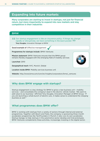 36 WINNING TOGETHER A GUIDE TO SUCCESSFUL CORPORATE-STARTUP COLLABORATIONS
Expanding into future markets
Many corporates are starting to invest in startups, not just for financial
return, but more importantly to expand into new markets and stay
competitive in their industries
BMW
Our startup engagement is like an insurance policy. If things do change
rapidly or disruptively, we have something in the back pocket.
Tony Douglas, Innovation Manager at BMW
Good example of: Effective management
Programmes for startups include: BMW iVentures
Mission statement: BMW iVentures ensures that the BMW group
remains flexibly engaged with the emerging field of mobility services
Launched: 2010
Geographical reach: NYC, Munich, Global
Location inside BMW: Mobility services business unit
Website: http://www.bmw.com/com/en/insights/corporation/bmwi_ventures
Why does BMW engage with startups?
Startup engagement is a key strategy for BMW to grow a new business unit – mobility
services – and consolidate the company’s lead in the electric vehicle market. “We want to
add value to our business,” affirmed Tony Douglas, Innovation Manager at BMW Group. “If
you are launching a whole bunch of electric cars, it makes sense to understand the charging
business as well.”
What programmes does BMW offer?
BMW is working with startups from a variety of sectors through internal and external
programmes. Together with Bosch and Festo, the company is sponsoring three–month
accelerator programmes like TechFounders in Munich; it also runs its own accelerator,
Startup Garage, to help startups in the automotive sector develop and trial prototypes.
BMW iVentures complements these activities, increasingly investing in the digital sector,
 