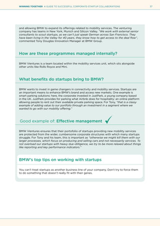 37WINNING TOGETHER A GUIDE TO SUCCESSFUL CORPORATE-STARTUP COLLABORATIONS
and allowing BMW to expand its offerings related to mobility services. The venturing
company has teams in New York, Munich and Silicon Valley. “We work with external senior
consultants to scout startups, as we can’t just speak German across San Francisco. They
have been living in the Valley for 40 years, they know how to get access to the deal flow”,
commented Tony Douglas Innovation Manager at BMW Group.
How are these programmes managed internally?
BMW iVentures is a team located within the mobility services unit, which sits alongside
other units like Rolls Royce and Mini.
What benefits do startups bring to BMW?
BMW wants to invest in game changers in connectivity and mobility services. Startups are
an important means to enhance BMW’s brand and access new markets. One example is
smart parking solutions: here, the corporate invested in JustPark, a young company based
in the UK. JustPark provides for parking what Airbnb does for hospitality: an online platform
allowing people to rent out their available private parking space. For Tony, “that is a classy
example of adding value to our portfolio through an investment in a segment where we
wanted to go with our mobility offering.”
Good example of: Effective management
BMW iVentures ensures that their portofolio of startups providing new mobility services
are protected from the wider, cumbersome corporate structures with which many startups
struggle. For Tony and his team, this is important as “otherwise we might kill them with our
larger processes, which focus on producing and selling cars and not necessarily services. To
not overload our startups with heavy due–dilligence, we try to be more relaxed about things
like reporting and key performance indicators.”
BMW’s top tips on working with startups
You can’t treat startups as another business line of your company. Don’t try to force them
to do something that doesn’t really fit with their genes.
 