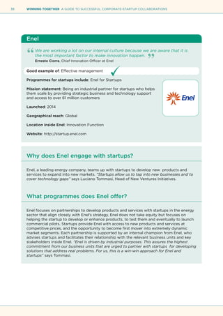 38 WINNING TOGETHER A GUIDE TO SUCCESSFUL CORPORATE-STARTUP COLLABORATIONS
Enel
We are working a lot on our internal culture because we are aware that it is
the most important factor to make innovation happen.
Ernesto Ciorra, Chief Innovation Officer at Enel
Good example of: Effective management
Programmes for startups include: Enel for Startups
Mission statement: Being an industrial partner for startups who helps
them scale by providing strategic business and technology support
and access to over 61 million customers
Launched: 2014
Geographical reach: Global
Location inside Enel: Innovation Function
Website: http://startup.enel.com
Why does Enel engage with startups?
Enel, a leading energy company, teams up with startups to develop new products and
services to expand into new markets. “Startups allow us to tap into new businesses and to
cover technology gaps” says Luciano Tommasi, Head of New Ventures Initiatives.
What programmes does Enel offer?
Enel focuses on partnerships to develop products and services with startups in the energy
sector that align closely with Enel’s strategy. Enel does not take equity but focuses on
helping the startup to develop or enhance products, to test them and eventually to launch
commercial pilots. Startups provide Enel with access to new products and services at
competitive prices, and the opportunity to become first mover into extremely dynamic
market segments. Each partnership is supported by an internal champion from Enel, who
advises startups and facilitates their relationship with the relevant business units and key
stakeholders inside Enel. “Enel is driven by industrial purposes. This assures the highest
commitment from our business units that are urged to partner with startups for developing
solutions that address real problems. For us, this is a win-win approach for Enel and
startups” says Tommasi.
 