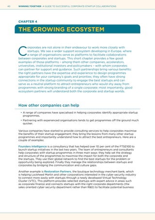 40 WINNING TOGETHER A GUIDE TO SUCCESSFUL CORPORATE-STARTUP COLLABORATIONS
CHAPTER 4
THE GROWING ECOSYSTEM
C
orporates are not alone in their endeavour to work more closely with
startups. We see a wider support ecosystem developing in Europe, where
a range of organisations serve as platforms to facilitate collaborations
between corporates and startups. This short chapter provides a few good
examples of those platforms – among them other companies, accelerators,
universities, institutional investors and policymakers – with whom corporates
can partner for support and guidance. Such partnerships bring various benefits:
the right partners have the expertise and experience to design programmes
appropriate for your company’s goals and priorities; they often have strong
connections in the startup community to engage the best startups and can
serve as a neutral platform to attract entrepreneurs who would shy away from
programmes with strong branding of a single corporate; most importantly, good
ecosystem partners will understand both the corporate and startup worlds.
How other companies can help
•	A range of companies have specialised in helping corporates identify appropriate startup
programmes.
•	Partnering with experienced organisations tends to get programmes off the ground much
quicker.
Various companies have started to provide consulting services to help corporates maximise
the benefits of their startup engagement; they bring the lessons from many other startup
programmes and importantly understand how to attract the best entrepreneurs. Here are a
couple of examples:
Founders Intelligence is a consultancy that has helped over 10 per cent of the FTSE100 to
launch startup initiatives in the last two years. The team of entrepreneurs and consultants
help corporates with startup programmes in three main ways: they help set the strategy
and structure of the programmes to maximise the impact for both the corporate and
the startups. They use their global network to find the best startups for the problem or
opportunity being explored. Finally they manage the relationships between startups and
corporates by bridging the communication and culture gaps.
Another example is Restoration Partners, the boutique technology merchant bank, which
is helping Lockheed Martin and other corporations interested in the cyber security industry
to connect more easily with startups through a newly developed Virtual Technology
Cluster (VTC). This platform provides selected startups with expert advice in areas such
as corporate finance and connects startups with the right corporate departments (the
sales oriented cyber security department rather than R&D) to facilitate potential business
 