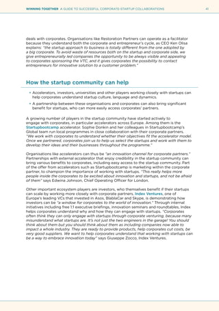 41WINNING TOGETHER A GUIDE TO SUCCESSFUL CORPORATE-STARTUP COLLABORATIONS
deals with corporates. Organisations like Restoration Partners can operate as a facilitator
because they understand both the corporate and entrepreneur’s cycle, as CEO Ken Olisa
explains: “the startup approach to business is totally different from the one adopted by
a big corporate. To avoid waste of resources both on the startup and corporate side, we
give entrepreneurially led companies the opportunity to be always visible and appealing
to corporates sponsoring the VTC, and it gives corporates the possibility to contact
entrepreneurs for innovative solution to a customer problem.”
How the startup community can help
•	Accelerators, investors, universities and other players working closely with startups can
help corporates understand startup culture, language and dynamics.
•	A partnership between these organisations and corporates can also bring significant
benefit for startups, who can more easily access corporates’ partners.
A growing number of players in the startup community have started actively to
engage with corporates, in particular accelerators across Europe. Among them is the
Startupbootcamp accelerator. Sophie Donkin and her colleagues in Startupbootcamp’s
Global team run local programmes in close collaboration with their corporate partners.
“We work with corporates to understand whether their objectives fit the accelerator model.
Once we partnered, corporates join us to help us select the startups and work with them to
develop their ideas and their businesses throughout the programme.”
Organisations like accelerators can thus be “an innovation channel for corporate partners.”
Partnerships with external accelerator that enjoy credibility in the startup community can
bring various benefits to corporates, including easy access to the startup community. Part
of the offer from accelerators such as Startupbootcamp is marketing within the corporate
partner, to champion the importance of working with startups. “This really helps more
people inside the corporates to be excited about innovation and startups, and not be afraid
of them” says Edwina Johnson, Chief Operating Officer for London.
Other important ecosystem players are investors, who themselves benefit if their startups
can scale by working more closely with corporate partners. Index Ventures, one of
Europe’s leading VCs that invested in Asos, BlablaCar and Skype, is demonstrating how
investors can be “a window for corporates to the world of innovation.” Through internal
initiatives including free 1:1 executive briefings, innovation seminars and roundtables, Index
helps corporates understand why and how they can engage with startups. “Corporates
often think they can only engage with startups through corporate venturing, because many
misunderstand what startups are. It’s not just the two engineers in the garage! You should
think about them but you should think about them as including companies now able to
impact a whole industry. They are ready to provide products, help corporates cut costs, be
very good suppliers. We want to help corporates understand that working with startups can
be a way to embrace innovation today” says Giuseppe Zocco, Index Ventures.
 