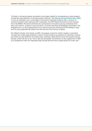 43WINNING TOGETHER A GUIDE TO SUCCESSFUL CORPORATE-STARTUP COLLABORATIONS
To foster a strong European ecosystem and single market for entrepreneurs, policymakers
should also pay attention to Europe–wide initiatives. The Startup Europe Partnership (SEP)
is such an example: this is a European Commission–backed initiative with a mission to
connect Europe’s best startups with corporates. Via SEP Matching Events across Europe,
firms like BBVA, Microsoft and Enel are connected to innovative young companies that
they can invest in, acquire or procure from, to access the best technologies and talent. The
programme is run by organisations from various countries, led by Mind the Bridge in Italy
and US and supported by Nesta from the UK and The Factory in Berlin.
For Alberto Onetti, who heads up SEP, a European scope for match–makers is essential:
“Europe has made huge progress in terms of becoming an ecosystem for starting a startup,
but where we lag behind is in scaling them. Startups need help to work and expand across
Europe, which we try to do. This is why the European Commission is very supportive of SEP
as a programme that can hopefully help Europe become also a great place for scale–ups.”
 