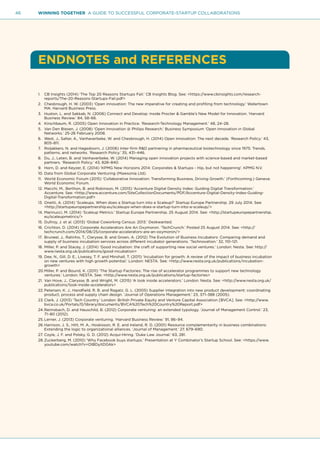 46 WINNING TOGETHER A GUIDE TO SUCCESSFUL CORPORATE-STARTUP COLLABORATIONS
ENDNOTES and REFERENCES
1.	 CB Insights (2014) ‘The Top 20 Reasons Startups Fail.’ CB Insights Blog. See: <https://www.cbinsights.com/research-
reports/The-20-Reasons-Startups-Fail.pdf>
2.	 Chesbrough, H. W. (2003) ‘Open innovation: The new imperative for creating and profiting from technology.’ Watertown
MA: Harvard Business Press.
3.	 Huston, L. and Sakkab, N. (2006) Connect and Develop: Inside Procter & Gamble’s New Model for Innovation. ‘Harvard
Business Review.’ 84, 58–66.
4.	 Kirschbaum, R. (2005) Open Innovation in Practice. ‘Research-Technology Management.’ 48, 24–28.
5.	 Van Den Biesen, J. (2008) ‘Open Innovation @ Philips Research.’ Business Symposium ‘Open Innovation in Global
Networks.’ 25-26 February 2008.
6.	 West, J., Salter, A., Vanhaverbeke, W. and Chesbrough, H. (2014) Open innovation: The next decade. ‘Research Policy.’ 43,
805–811.
7.	 Roijakkers, N. and Hagedoorn, J. (2006) Inter-firm R&D partnering in pharmaceutical biotechnology since 1975: Trends,
patterns, and networks. ‘Research Policy.’ 35, 431–446.
8.	 Du, J., Leten, B. and Vanhaverbeke, W. (2014) Managing open innovation projects with science-based and market-based
partners. ‘Research Policy.’ 43, 828–840.
9.	 Horn, D. and Keyzer, E. (2014) ‘KPMG New Horizons 2014: Corporates & Startups - Hip, but not happening’. KPMG N.V.
10.	Data from Global Corporate Venturing (Mawsonia Ltd).
11.	 World Economic Forum (2015) ‘Collaborative Innovation: Transforming Business, Driving Growth.’ (Forthcoming.) Geneva:
World Economic Forum.
12.	Macchi, M., Berthon, B. and Robinson, M. (2015) ‘Accenture Digital Density Index: Guiding Digital Transformation.’
Accenture. See: <http://www.accenture.com/SiteCollectionDocuments/PDF/Accenture-Digital-Density-Index-Guiding-
Digital-Transformation.pdf>
13.	Onetti, A. (2014) ‘Scaleups. When does a Startup turn into a Scaleup?’ Startup Europe Partnership. 29 July 2014. See:
<http://startupeuropepartnership.eu/scaleups-when-does-a-startup-turn-into-a-scaleup/>
14.	Marinucci, M. (2014) ‘Scaleup Metrics.’ Startup Europe Partnership. 25 August 2014. See: <http://startupeuropepartnership.
eu/scaleupmetrics/>
15.	Dullroy, J. et al. (2013) ‘Global Coworking Census: 2013.’ Deskwanted.
16.	Crichton, D. (2014) Corporate Accelerators Are An Oxymoron. ‘TechCrunch.’ Posted 25 August 2014. See: <http://
techcrunch.com/2014/08/25/corporate-accelerators-are-an-oxymoron/>
17.	 Bruneel, J., Ratinho, T., Clarysse, B. and Groen, A. (2012) The Evolution of Business Incubators: Comparing demand and
supply of business incubation services across different incubator generations. ‘Technovation.’ 32, 110–121.
18.	Miller, P. and Stacey, J. (2014) ‘Good incubation: the craft of supporting new social ventures.’ London: Nesta. See: http://
www.nesta.org.uk/publications/good-incubation>
19.	Dee, N., Gill, D. E., Livesey, T. F. and Minshall, T. (2011) ‘Incubation for growth: A review of the impact of business incubation
on new ventures with high growth potential.’ London: NESTA. See: <http://www.nesta.org.uk/publications/incubation-
growth>
20.	Miller, P. and Bound, K. (2011) ‘The Startup Factories: The rise of accelerator programmes to support new technology
ventures.’ London: NESTA. See: <http://www.nesta.org.uk/publications/startup-factories>
21.	Van Hove, J., Clarysse, B. and Wright, M. (2015) ‘A look inside accelerators.’ London: Nesta. See: <http://www.nesta.org.uk/
publications/look-inside-accelerators>
22.	Petersen, K. J., Handfield, R. B. and Ragatz, G. L. (2005) Supplier integration into new product development: coordinating
product, process and supply chain design. ‘Journal of Operations Management.’ 23, 371–388 (2005).
23.	Clark, J. (2013) ‘Tech Country.’ London: British Private Equity and Venture Capital Association [BVCA]. See: <http://www.
bvca.co.uk/Portals/0/library/documents/BVCA%20Tech%20Country%20Report.pdf>
24.	Reimsbach, D. and Hauschild, B. (2012) Corporate venturing: an extended typology. ‘Journal of Management Control.’ 23,
71–80 (2012).
25.	Lerner, J. (2013) Corporate venturing. ‘Harvard Business Review.’ 91, 86–94.
26.	Harrison, J. S., Hitt, M. A., Hoskisson, R. E. and Ireland, R. D. (2001) Resource complementarity in business combinations:
Extending the logic to organizational alliances. ‘Journal of Management.’ 27, 679–690.
27.	Coyle, J. F. and Polsky, G. D. (2012) Acqui-Hiring. ‘Duke Law Journal.’ 63, 281.
28.	Zuckerberg, M. (2010) ‘Why Facebook buys startups.’ Presentation at Y Combinator’s Startup School. See: <https://www.
youtube.com/watch?v=OlBDyItD0Ak>
 