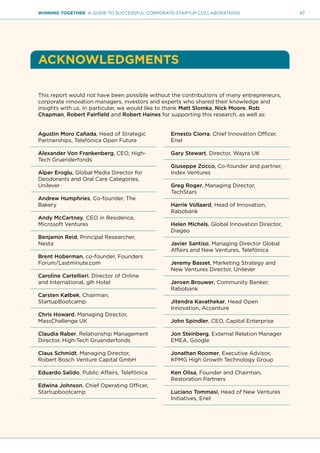 47WINNING TOGETHER A GUIDE TO SUCCESSFUL CORPORATE-STARTUP COLLABORATIONS
ACKNOWLEDGMENTS
This report would not have been possible without the contributions of many entrepreneurs,
corporate innovation managers, investors and experts who shared their knowledge and
insights with us. In particular, we would like to thank Matt Slomka, Nick Moore, Rob
Chapman, Robert Fairfield and Robert Haines for supporting this research, as well as:
Agustin Moro Cañada, Head of Strategic
Partnerships, Telefónica Open Future
Alexander Von Frankenberg, CEO, High-
Tech Gruenderfonds
Alper Eroglu, Global Media Director for
Deodorants and Oral Care Categories,
Unilever
Andrew Humphries, Co-founder, The
Bakery
Andy McCartney, CEO in Residence,
Microsoft Ventures
Benjamin Reid, Principal Researcher,
Nesta
Brent Hoberman, co-founder, Founders
Forum/Lastminute.com
Caroline Cartellieri, Director of Online
and International, glh Hotel
Carsten Kølbek, Chairman,
StartupBootcamp
Chris Howard, Managing Director,
MassChallenge UK
Claudia Raber, Relationship Management
Director, High-Tech Gruenderfonds
Claus Schmidt, Managing Director,
Robert Bosch Venture Capital GmbH
Eduardo Salido, Public Affairs, Telefónica
Edwina Johnson, Chief Operating Officer,
Startupbootcamp
Ernesto Ciorra, Chief Innovation Officer,
Enel
Gary Stewart, Director, Wayra UK
Giuseppe Zocco, Co-founder and partner,
Index Ventures
Greg Roger, Managing Director,
TechStars
Harrie Vollaard, Head of Innovation,
Rabobank
Helen Michels, Global Innovation Director,
Diageo
Javier Santiso, Managing Director Global
Affairs and New Ventures, Telefónica
Jeremy Basset, Marketing Strategy and
New Ventures Director, Unilever
Jeroen Brouwer, Community Banker,
Rabobank
Jitendra Kavathekar, Head Open
Innovation, Accenture
John Spindler, CEO, Capital Enterprise
Jon Steinberg, External Relation Manager
EMEA, Google
Jonathan Roomer, Executive Advisor,
KPMG High Growth Technology Group
Ken Olisa, Founder and Chairman,
Restoration Partners
Luciano Tommasi, Head of New Ventures
Initiatives, Enel
 