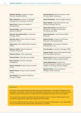 48 WINNING TOGETHER A GUIDE TO SUCCESSFUL CORPORATE-STARTUP COLLABORATIONS
Malcolm Skingle, Academic Liaison
Director, GlaxoSmithKline
Marc Ventresca, Lecturer in Strategic
Management, University of Oxford
Mary Grove, Director, Google for
Entrepreneurs
Michael Bolle, Head of Corporate
Research, BOSCH
Michael-Jean Nettersheim, Investment
Manager, BASF
Nicholas Davis, Senior Director, World
Economic Forum
Peter Guse, CEO, Robert Bosch Startup
BmbH
Rebecca Duffy, Global Programm
Manager, Microsoft
Reshma Sohoni, CEO, Seedcamp
Richard Sofer, CEO, glh every Hotels
Rob Chapman, Director Founders
Intelligence
Robert Fairfield, Project Lead, Founders
Forum
Robert Haines, Project Lead, Founders
Forum
Sam Maguire, Innovation Marketing
Manager, Diageo
Samad Masood, Open Innovation Lead
UK and Ireland, Accenture
Sarah Drinkwater, Head, Google Campus
Sarah Shields, Executive Director and
General Manager, Dell UK
Simon Devonshire, Entrepreneur in
Residence, UK Dept for Business,
Innovation and Skills
Soha Hohnecker, Lead Startup EMEA,
Microsoft
Sophie Donkin, Program and Partner
Specialist, Startupbootcamp
Todd O’Brien, Co-founder of Dell for
Entrepreneurs, UK
Tony Douglas, Innovation Manager, BMW
Thomas Funke, Head of Entrepreneurship,
RKW Kompetenzzentrum
Vancura Cyril, Senior Investment Director,
Robert Bosch Venture Capital GmbH
Venky Balakrishnan, Global Vice
President Digital Innovation and Head of
Diageo Technology Venture, Diageo
Vojtech Horna, Communications
Manager, Index Ventures
Disclosure
This report was supported by the Startup Europe Partnership, an initiative funded by the
European Commission. Several of the corporates mentioned in this report contribute to the
Startup Europe Partnership, but Nesta has not benefitted financially from that support.
This project has received funding from the European Union’s Horizon 2020 research and
innovation programme under grant agreement No 644104.
This report reflects only the authors’ view and the European Commission is not responsible
for any use that may be made of the information it contains.
 