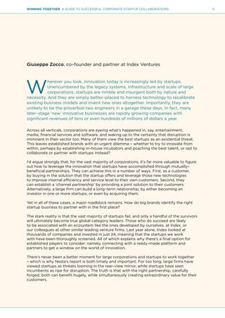 5WINNING TOGETHER A GUIDE TO SUCCESSFUL CORPORATE-STARTUP COLLABORATIONS
Giuseppe Zocco, co–founder and partner at Index Ventures
W
herever you look, innovation today is increasingly led by startups.
Unencumbered by the legacy systems, infrastructure and scale of large
corporations, startups are nimble and insurgent both by nature and
necessity. And they are simply better–placed to harness technology to recalibrate
existing business models and invent new ones altogether. Importantly, they are
unlikely to be the proverbial two engineers in a garage these days. In fact, many
later–stage ‘new’ innovative businesses are rapidly growing companies with
significant revenues of tens or even hundreds of millions of dollars a year.
Across all verticals, corporations are eyeing what’s happened in, say, entertainment,
media, financial services and software, and waking up to the certainty that disruption is
imminent in their sector too. Many of them view the best startups as an existential threat.
This leaves established brands with an urgent dilemma – whether to try to innovate from
within, perhaps by establishing in–house incubators and poaching the best talent, or opt to
collaborate or partner with startups instead?
I’d argue strongly that, for the vast majority of corporations, it’s far more valuable to figure
out how to leverage the innovation that startups have accomplished through mutually–
beneficial partnerships. They can achieve this in a number of ways. First, as a customer,
by buying in the solution that the startup offers and leverage those new technologies
to improve internal efficiency and service level to their own customers. Second, they
can establish a ‘channel partnership’ by providing a joint solution to their customers.
Alternatively, a large firm can build a long–term relationship, by either becoming an
investor in one or more startups, or even by acquiring them.
Yet in all of these cases, a major roadblock remains. How do big brands identify the right
startup business to partner with in the first place?
The stark reality is that the vast majority of startups fail, and only a handful of the survivors
will ultimately become true global category leaders. Those who do succeed are likely
to be associated with an ecosystem like the ones developed by ourselves, at Index, or
our colleagues at other similar leading venture firms. Last year alone, Index looked at
thousands of companies and invested in just 24, meaning that the startups we work
with have been thoroughly screened. All of which explains why there’s a final option for
established players to consider: namely, connecting with a ready–made platform and
partners to get a window on the world of innovation.
There’s never been a better moment for large corporations and startups to work together
– which is why Nesta’s report is both timely and important. For too long, large firms have
viewed startups as threats looming in the rear–view mirror, while startups have seen
incumbents as ripe for disruption. The truth is that with the right partnership, carefully
forged, both can benefit hugely, while simultaneously creating extraordinary value for their
customers.
 