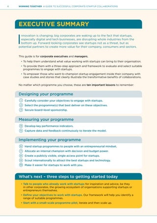 6 WINNING TOGETHER A GUIDE TO SUCCESSFUL CORPORATE-STARTUP COLLABORATIONS
EXECUTIVE SUMMARY
I
nnovation is changing; big corporates are waking up to the fact that startups,
especially digital and tech businesses, are disrupting whole industries from the
bottom up. Forward looking corporates see startups not as a threat, but as
potential partners to create more value for their company, consumers and sectors.
This guide is for corporate executives and managers,
•	To help them understand what value working with startups can bring to their organisation.
•	To provide them with a three–step approach and framework to evaluate and select suitable
programmes to engage with startups.
•	To empower those who want to champion startup engagement inside their company with
case studies and stories that clearly illustrate the transformative benefits of collaborations.
No matter which programme you choose, these are ten important lessons to remember:
Designing your programme
Carefully consider your objectives to engage with startups.
Select the programme(s) that best deliver on these objectives.
Secure board–level sponsorship.
Measuring your programme
Develop key performance indicators.
Capture data and feedback continuously to iterate the model.
Implementing your programme
Hand startup programmes to people with an entrepreneurial mindset.
Allocate an internal champion with decision and budget power.
Create a publicly visible, single access point for startups.
Scout internationally to attract the best startups and technology.
Make it easier for startups to work with you.
What’s next – three steps to getting started today
•	Talk to people who already work with startups for inspiration and advice, be they
in other corporates, the growing ecosystem of organisations supporting startups or
entrepreneurs themselves.
•	Define your objectives to work with startups. Our framework will help you identify a
range of suitable programmes.
•	Start with a small–scale programme pilot, iterate and then scale up.
1
6
8
4
2
7
9
5
3
10
 