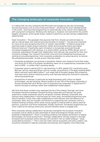 8 WINNING TOGETHER A GUIDE TO SUCCESSFUL CORPORATE-STARTUP COLLABORATIONS
The changing landscape of corporate innovation
It is telling that not only companies like Microsoft and Google but also less technology–
focused businesses such as Coca–Cola and Unilever – all among the most valuable brands
in the world – have launched programmes to systematically scout, attract and collaborate
with young tech companies. Working with startups is, however, not reserved for the world’s
biggest companies: as this guide shows, medium–sized firms can also harness collaboration
opportunities.
Open innovation – ‘the paradigm that assumes that firms should use external ideas as
well as internal ideas, and internal and external paths to market’2
– has become important
for many firms who recognise the limits of ‘closed’ internal R&D.3–7
Evidence shows that
openness leads to faster project execution, better technical performance and higher
financial revenues.8
Importantly, open innovation is increasingly practiced through
formalised engagement with startups. In a recent (2014) survey by KPMG, 88 per cent of
corporate respondents thought that collaboration with startups was essential for their own
innovation strategy.9
Our research found that more and more established businesses are
starting structured programmes, from corporate accelerators to venturing arms, to harness
the entrepreneurial power. To look at just a few key trends:
•	Corporate accelerators are growing in popularity. Nesta’s own research found that nearly
one–third (32 of 103) of European accelerators were run or supported by corporates at the
start of 2015 – a number that is growing rapidly.
•	Corporate venture capital (CVC) is also booming: In 2014, global CVC investments grew
86.5 per cent by value and 59 per cent by number, amounting to 1,734 deals totalling $48.5
billion and exits worth $84.2 billion.10
Just under half of Europe’s largest 100 companies
now have some venture investing activity, with Germany being the continent’s corporate
venturing powerhouse.
•	Acquisitions of startups, in particular by large businesses with a focus on digital
technologies, are also growing. Nesta’s analysis of over 130 of the largest corporates in
Europe showed that up to 80 per cent of acquisitions by corporates in digital and ICT
sectors focused on startups rather than established market players.
We think that these numbers only represent the tip of the iceberg. Stronger and more
formalised interaction between forward–thinking corporates and startups has great
potential to create substantial value for all parties involved. Whereas corporates and
startups have collaborated in informal ways for many years, formalised programmes have
distinct benefits. Firstly, they make collaborations more efficient and cost–effective for
corporates. Next, they are a public commitment to supporting new innovators and as a
forward–looking company which sends strong signals to internal staff as well as external
partners, customers and future employees. Equally important, formalised programmes are
more visible to the startup community, and are therefore easier to engage with.
More corporate–startup collaboration would also strengthen the European innovation
ecosystem and its ability to take advantage of rapid technological changes and the
potential of digitalisation.11
There is increasing evidence that greater penetration of digital
technologies can boost productivity.12
Stronger collaboration will also support a stronger
European tech ecosystem where startups can transform into so–called scaleups – large,
sustainable businesses.13–14
That is why the wider startup ecosystem and policy makers, too,
should be interested in helping corporates and startups work together more effectively.
 
