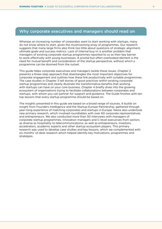 9WINNING TOGETHER A GUIDE TO SUCCESSFUL CORPORATE-STARTUP COLLABORATIONS
Why corporate executives and managers should read on
Whereas an increasing number of corporates want to start working with startups, many
do not know where to start, given the mushrooming array of programmes. Our research
suggests that many large firms also think too little about questions of strategic alignment,
ultimate goals and success metrics. Lack of internal buy–in is another problem that
managers of existing corporate startup programmes reported to us as their key barrier
to work effectively with young businesses. A pivotal but often overlooked element is the
need for mutual benefit and consideration of the startup perspective, without which a
programme can be doomed from the outset.
This guide helps corporate executives and managers tackle these issues. Chapter 2
presents a three–step approach that disentangles the most important objectives for
corporate engagement and outlines how these link productively with suitable programmes.
The case studies in Chapter 3 tell stories of good practices within existing corporate
startup programmes and clearly illustrate the transformative benefits that working
with startups can have on your core business. Chapter 4 briefly dives into the growing
ecosystem of organisations trying to facilitate collaborations between corporates and
startups, with whom you can partner for support and guidance. The Guide finishes with ten
top lessons that every startup programme should be based on.
The insights presented in this guide are based on a broad range of sources. It builds on
insight from Founders Intelligence and the Startup Europe Partnership, gathered through
year–long experience of matching corporates and startups in Europe. Nesta also undertook
new primary research, which involved roundtables with over 60 corporate representatives
and entrepreneurs. We also conducted more than 50 interviews with managers of
corporate startup programmes, innovation managers and C–level executives from sectors
as diverse as hospitality to telecommunications; as well as entrepreneurs, investors,
accelerators, academic experts and other startup ecosystem players. This primary
research was used to develop case studies and key lessons, which we complemented with
six months’ of desk research which helped identify key motivations, programmes and
strategies.
 