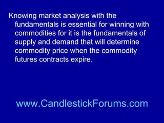 The commodity market for an agricultural
product such as corn or soybeans will be
very dependent upon the weather in the
world’s major crop growing areas such as
the United States Corn Belt.

www.CandlestickForums.com

 