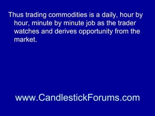 Although the fundamentals of any
commodity are available to all traders the
tactics used by each will differ.

www.CandlestickForums.com

 
