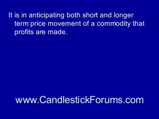 It is in anticipating both short and longer
term price movement of a commodity that
profits are made.

www.CandlestickForums.com

 
