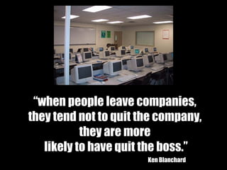 “ when people leave companies,  they tend not to quit the company,  they are more  likely to have quit the boss.” Ken Blanchard 