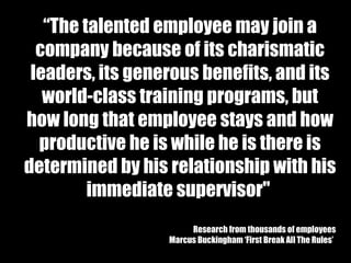 “ The   talented employee may join a company because of its charismatic leaders, its generous benefits, and its world-class training programs, but how long that employee stays and how productive he is while he is there is determined by his relationship with his immediate supervisor"  Research from thousands of employees Marcus Buckingham ‘First Break All The Rules’   
